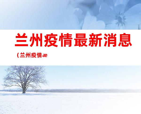 兰州疫情最新消息(兰州疫情最新消息今天又封了)