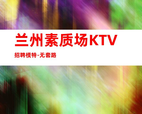 兰州素质场KTV招聘模特-无套路直招
