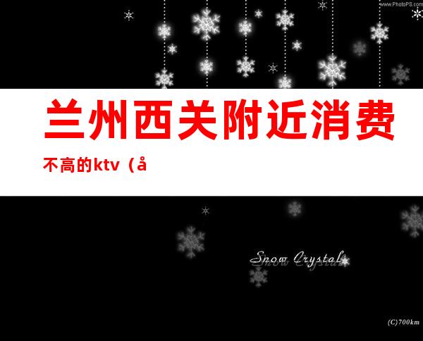 兰州西关附近消费不高的ktv(兰州东西贵吗)