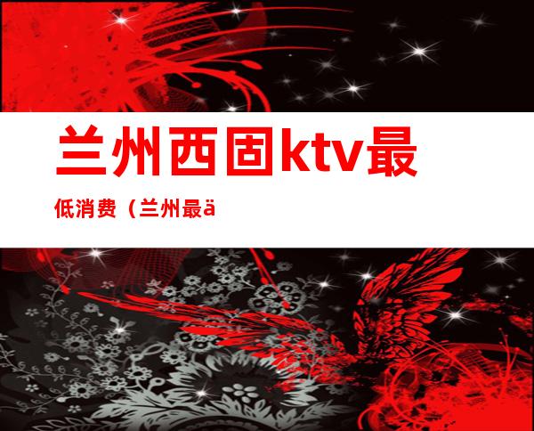 兰州西固ktv最低消费(兰州最便宜的KTV)