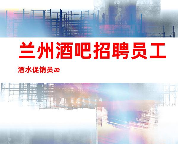 兰州酒吧招聘员工酒水促销员 本地定房团队带你超