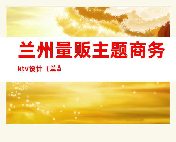 兰州量贩主题商务ktv设计(兰州好玩的商务KTV)