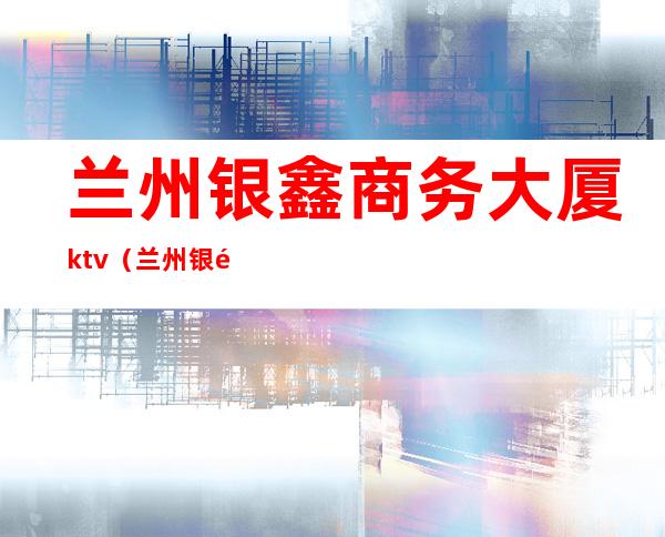 兰州银鑫商务大厦ktv(兰州银鑫商务大厦)