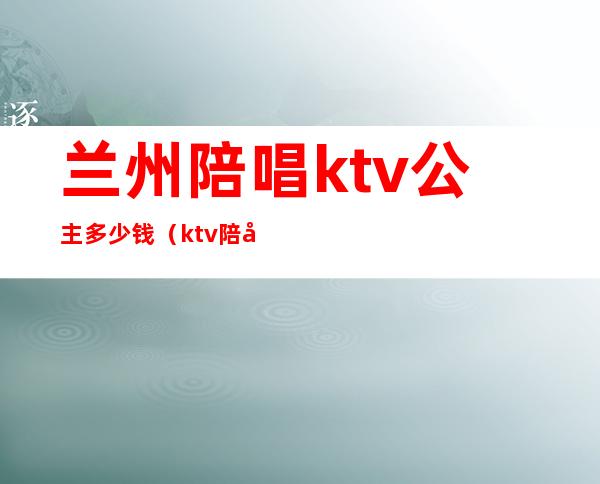 兰州陪唱ktv公主多少钱(ktv陪唱公主多少钱一位)