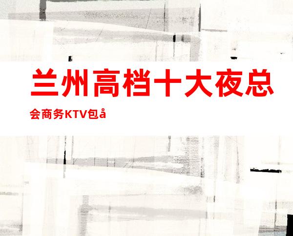 兰州高档十大夜总会商务KTV包厢咨询—高档KTV有几家