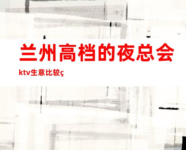 兰州高档的夜总会ktv生意比较火爆玩到不想走的那种? – 兰州城关商务KTV