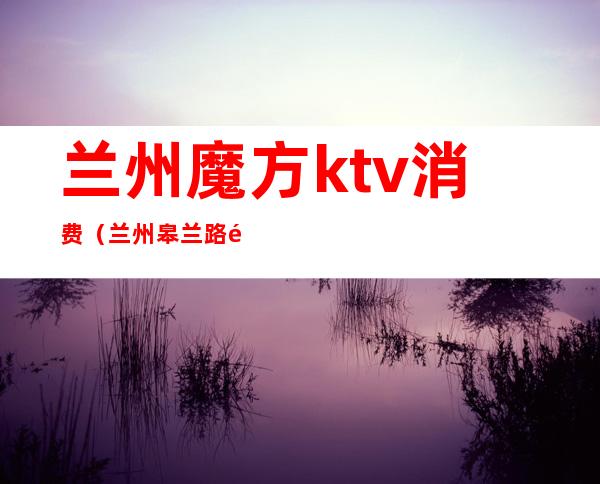 兰州魔方ktv消费(兰州皋兰路魔方ktv电话)