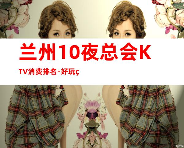 兰州10夜总会KTV消费排名-好玩的生意火爆 – 兰州西固商务KTV
