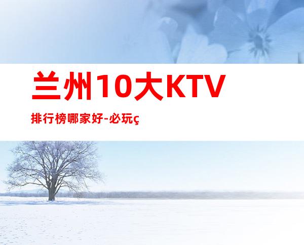 兰州10大KTV排行榜哪家好-必玩的送酒水果盘 – 兰州安宁商务KTV