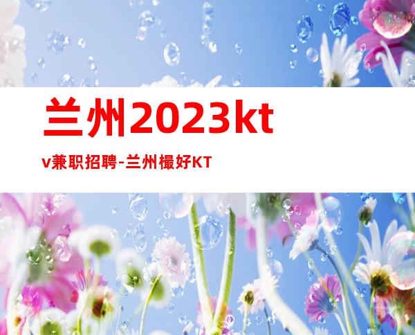 兰州2023ktv兼职招聘-兰州樶好KTV招聘繁华地段上班人来就行