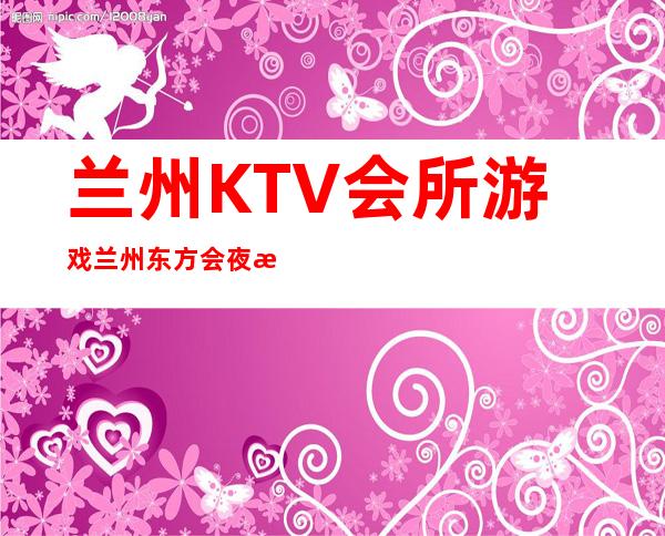 兰州KTV会所游戏兰州东方会夜总会果然厉害 – 兰州城关盘旋路商务KTV