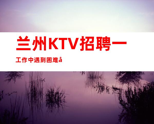 兰州KTV招聘一工作中遇到困难尽量克服
