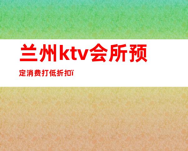 兰州ktv会所预定消费打低折扣(兰州KTV会所)