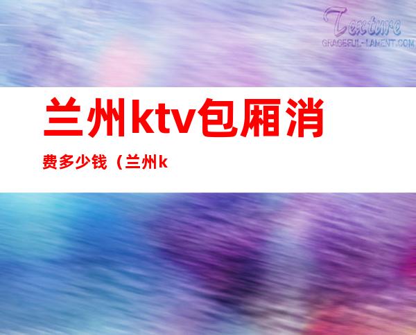 兰州ktv包厢消费多少钱(兰州ktv消费怎么样)