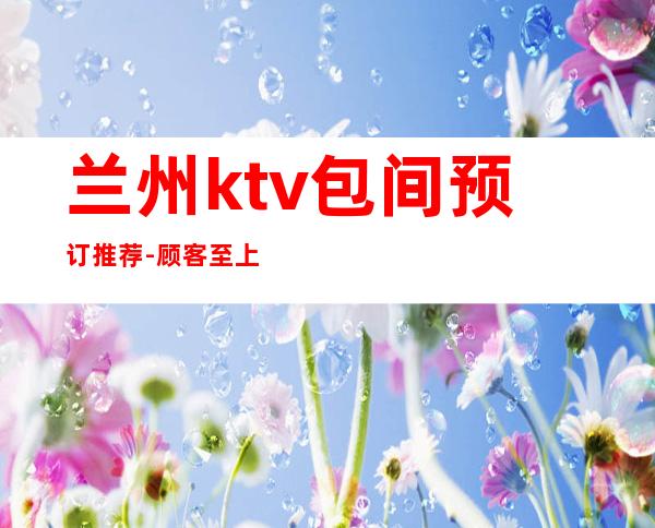 兰州ktv包间预订推荐-顾客至上给你满意开心的娱乐