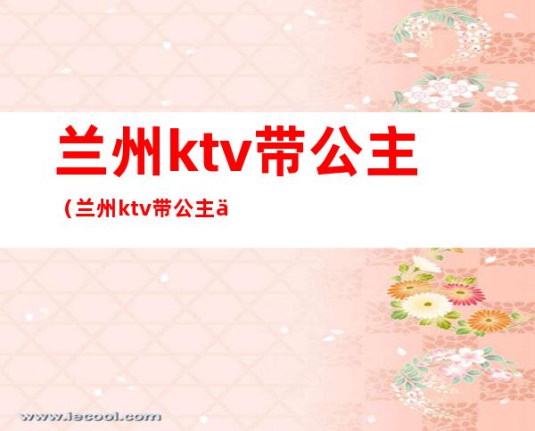 兰州ktv带公主(兰州ktv带公主一个月能挣多少钱)