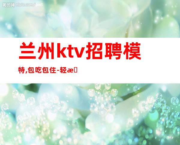 兰州ktv招聘模特,包吃包住-轻松上班-内部急招