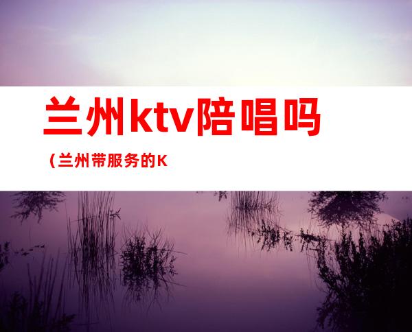 兰州ktv陪唱吗（兰州带服务的KTV）