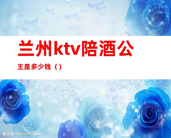 兰州ktv陪酒公主是多少钱()