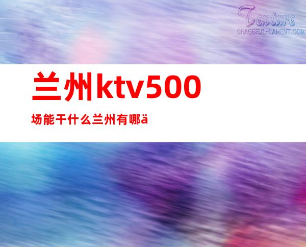 兰州ktv500场能干什么 兰州有哪些夜场