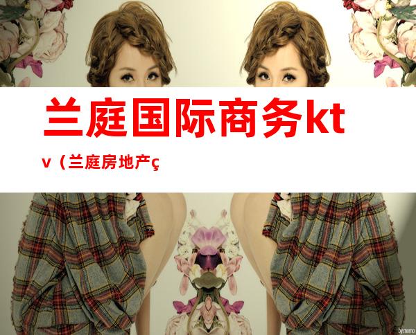 兰庭国际商务ktv(兰庭房地产经纪有限公司)