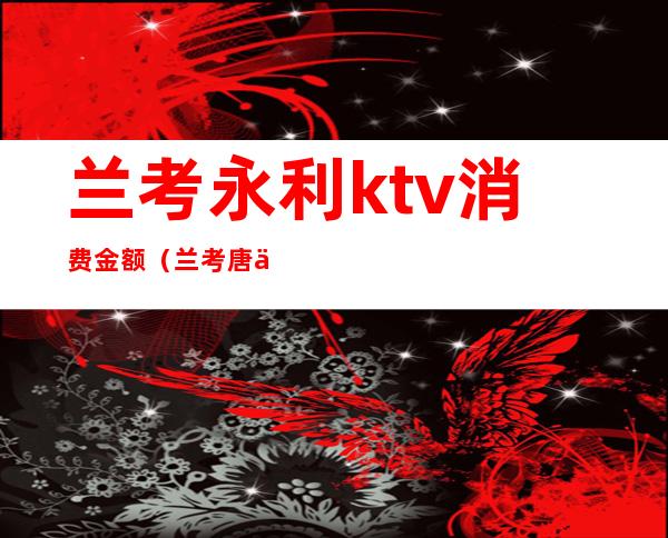 兰考永利ktv消费金额(兰考唐会ktv消费价格表)