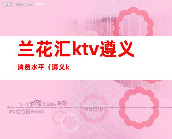 兰花汇ktv遵义消费水平(遵义ktv有哪些)