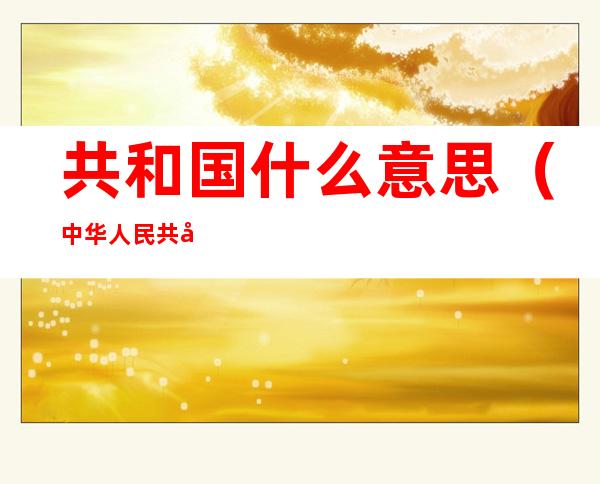 共和国什么意思(中华人民共和国什么意思)
