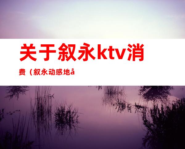 关于叙永ktv消费（叙永动感地带ktv电话）