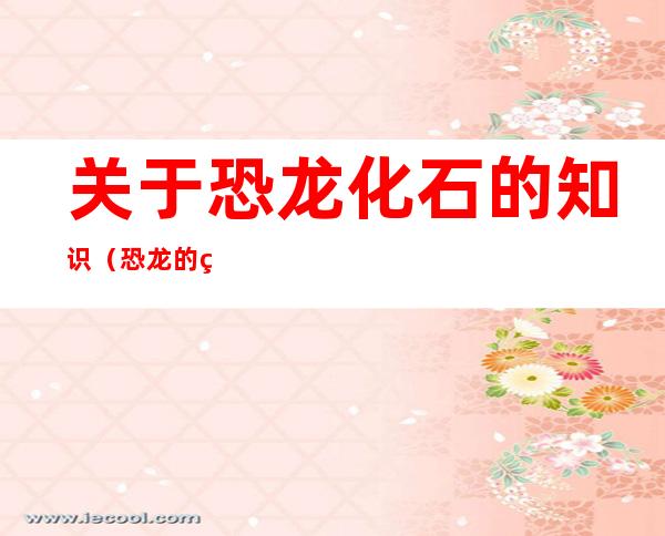关于恐龙化石的知识(恐龙的知识和化石的作用)