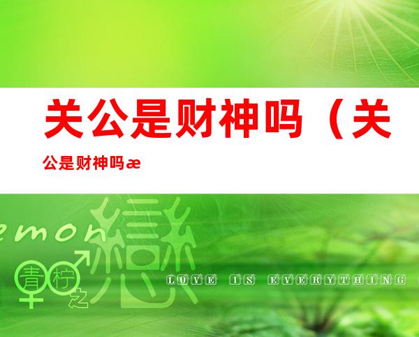 关公是财神吗(关公是财神吗 怎么有说不是的)