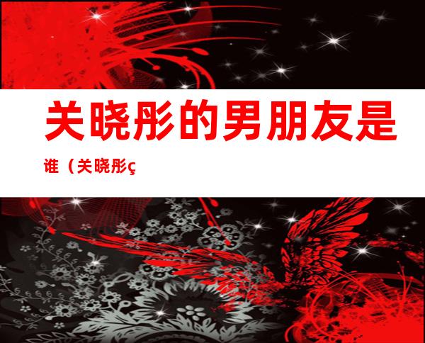 关晓彤的男朋友是谁(关晓彤的男朋友是谁?未婚夫又是谁?)