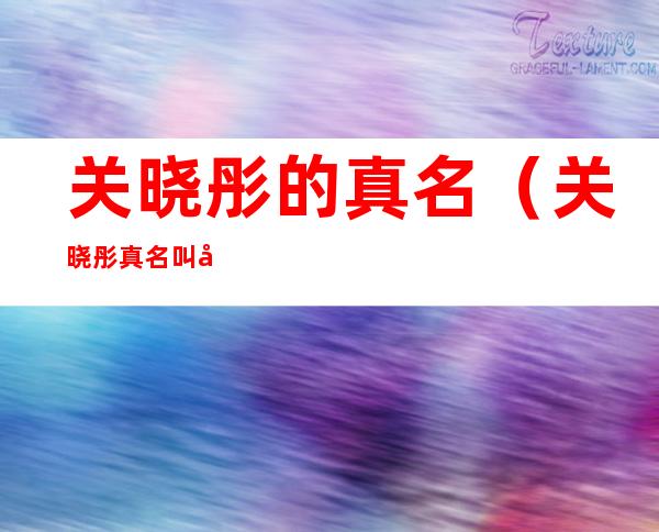 关晓彤的真名(关晓彤真名叫啥)