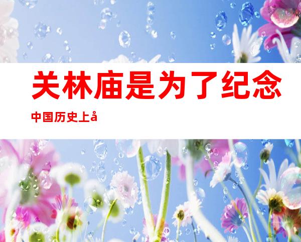 关林庙是为了纪念中国历史上哪位人物而修建的（关林是我国唯一的林庙合计的古代建筑群对吗）