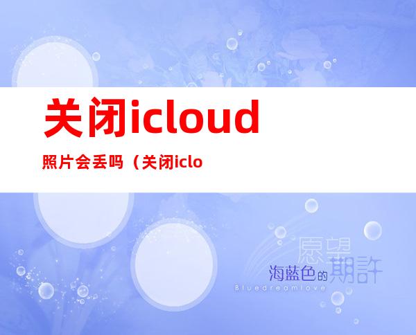 关闭icloud照片会丢吗(关闭icloud照片会丢吗从iphone移除)