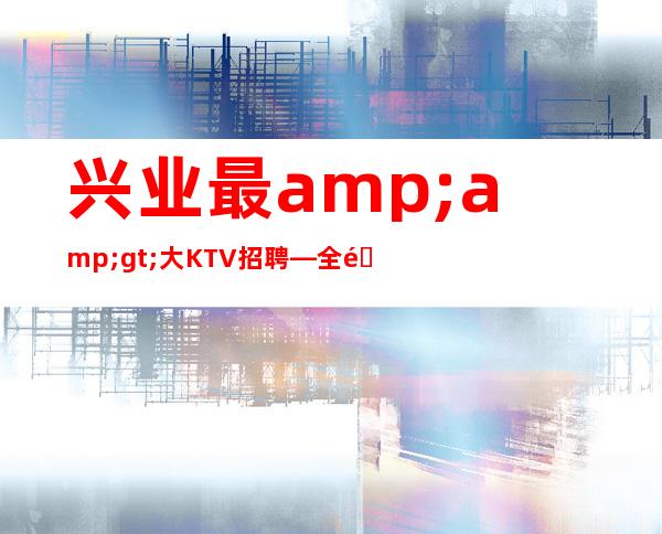 兴业最>大KTV招聘—全部费用都免—没有经验不要紧
