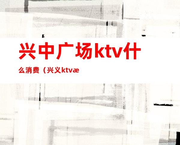兴中广场ktv什么消费(兴义ktv消费是多少)