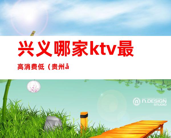 兴义哪家ktv最高消费低(贵州兴义ktv小费多少)