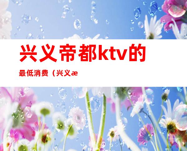 兴义帝都ktv的最低消费(兴义有哪些KTV)