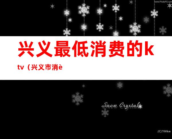兴义最低消费的ktv(兴义市消费高吗)