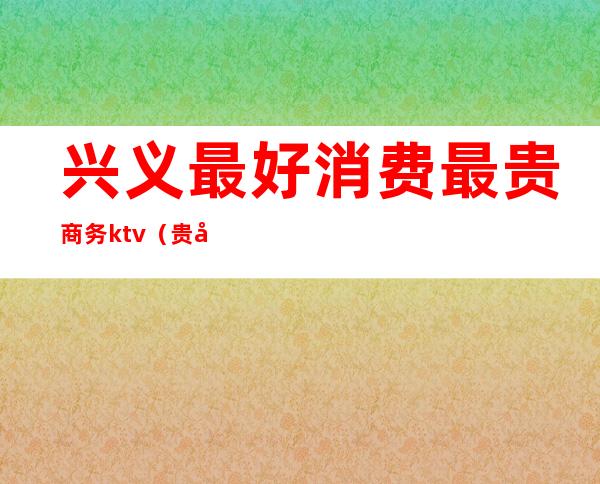 兴义最好消费最贵商务ktv（贵州兴义消费水平怎么样）