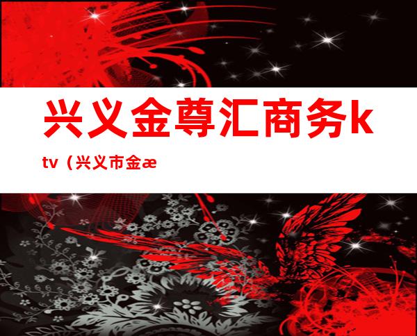 兴义金尊汇商务ktv(兴义市金樽汇)
