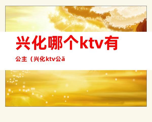 兴化哪个ktv有公主(兴化ktv公主联系)