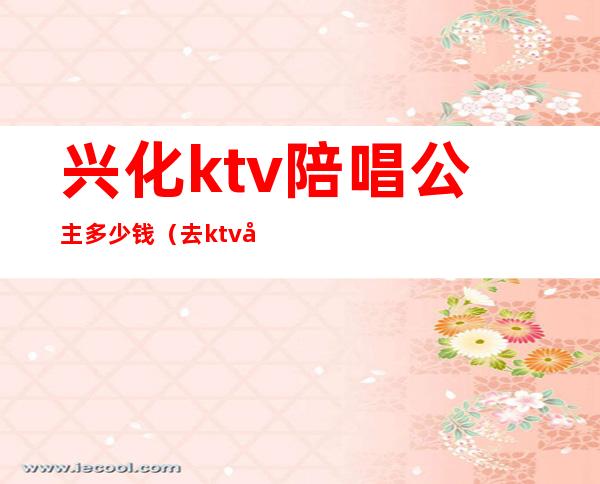 兴化ktv陪唱公主多少钱(去ktv唱歌点公主多少钱)