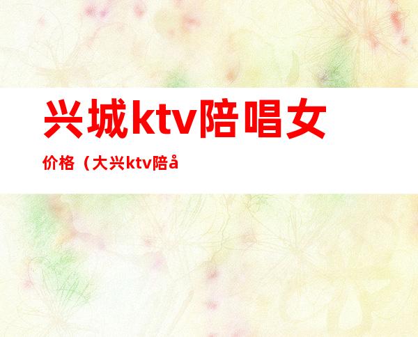 兴城ktv陪唱女价格(大兴ktv陪唱价格)