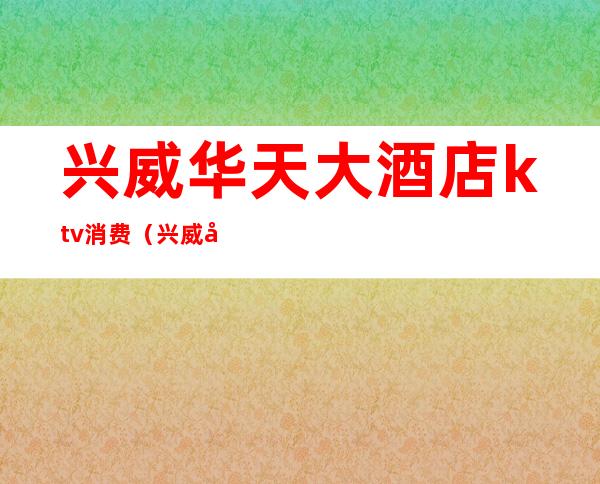 兴威华天大酒店ktv消费(兴威华天大酒店ktv消费怎么样)