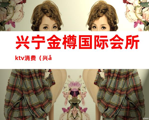 兴宁金樽国际会所ktv消费(兴宁金樽国际会所ktv消费多少)