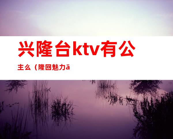 兴隆台ktv有公主么(隆回魅力人间ktv有公主吗)
