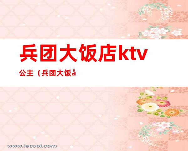 兵团大饭店ktv公主(兵团大饭店ktv公主怎么样)