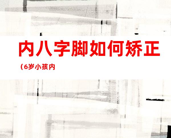 内八字脚如何矫正(6岁小孩内八字脚如何矫正)